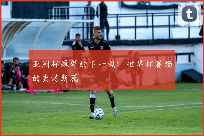 亚洲杯冠军的下一站:世界杯赛场的史诗新篇