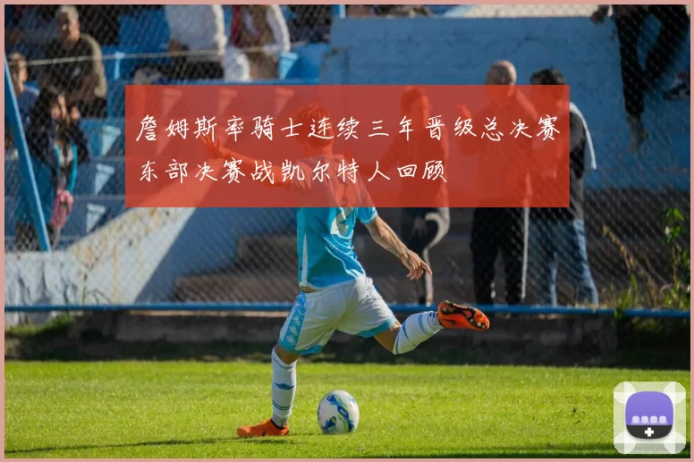 詹姆斯率骑士连续三年晋级总决赛东部决赛战凯尔特人回顾