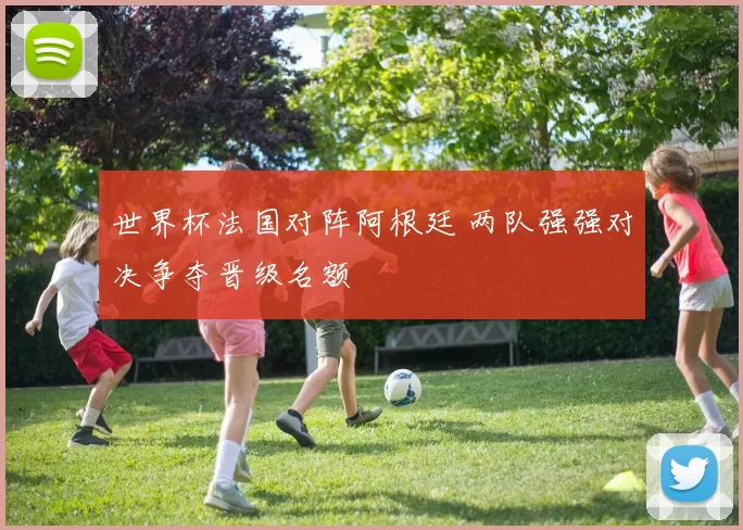 世界杯法国对阵阿根廷 两队强强对决争夺晋级名额