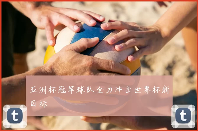 亚洲杯冠军球队全力冲击世界杯新目标