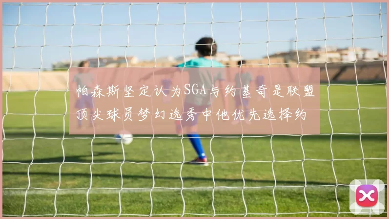 帕森斯坚定认为SGA与约基奇是联盟顶尖球员梦幻选秀中他优先选择约基奇