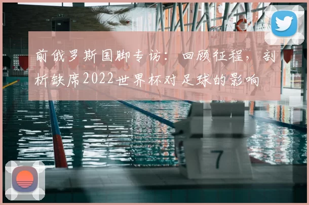 前俄罗斯国脚专访：回顾征程，剖析缺席2022世界杯对足球的影响
