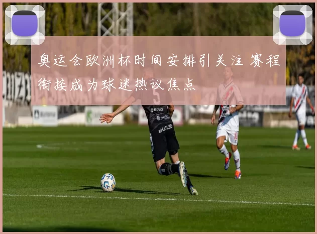 奥运会欧洲杯时间安排引关注 赛程衔接成为球迷热议焦点