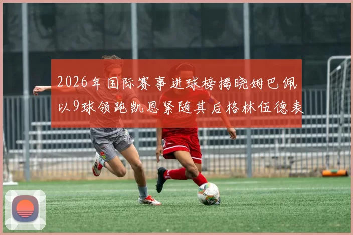 2026年国际赛事进球榜揭晓姆巴佩以9球领跑凯恩紧随其后格林伍德表现出色