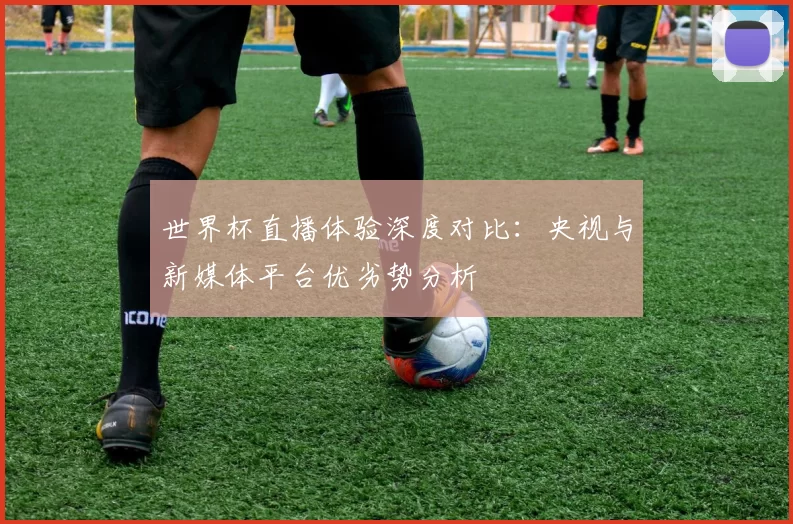 世界杯直播体验深度对比:央视与新媒体平台优劣势分析