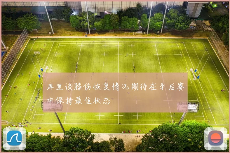 库里谈膝伤恢复情况期待在季后赛中保持最佳状态