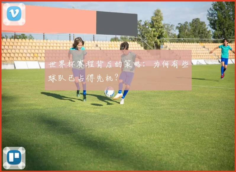 世界杯赛程背后的策略:为何有些球队已占得先机?