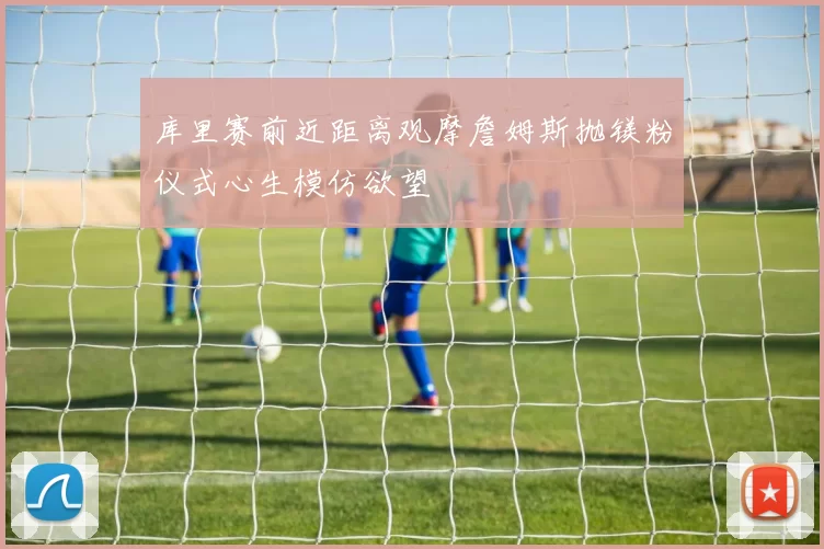 库里赛前近距离观摩詹姆斯抛镁粉仪式心生模仿欲望