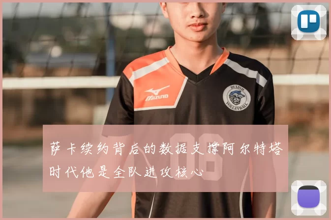 萨卡续约背后的数据支撑阿尔特塔时代他是全队进攻核心