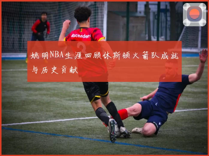 姚明NBA生涯回顾休斯顿火箭队成就与历史贡献
