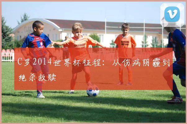 C罗2014世界杯征程:从伤病阴霾到绝杀救赎