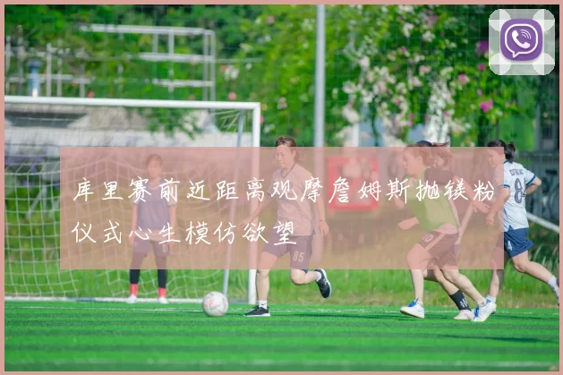 库里赛前近距离观摩詹姆斯抛镁粉仪式心生模仿欲望
