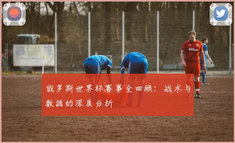 俄罗斯世界杯赛事全回顾:战术与数据的深度分析