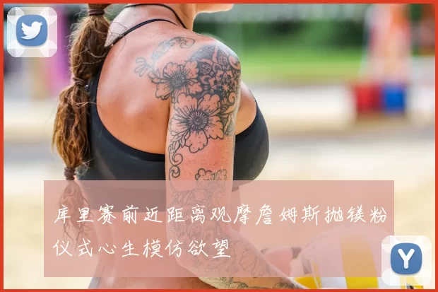 库里赛前近距离观摩詹姆斯抛镁粉仪式心生模仿欲望
