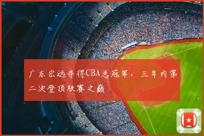 广东宏远夺得CBA总冠军，三年内第二次登顶联赛之巅