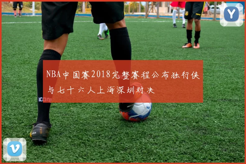 NBA中国赛2018完整赛程公布独行侠与七十六人上海深圳对决