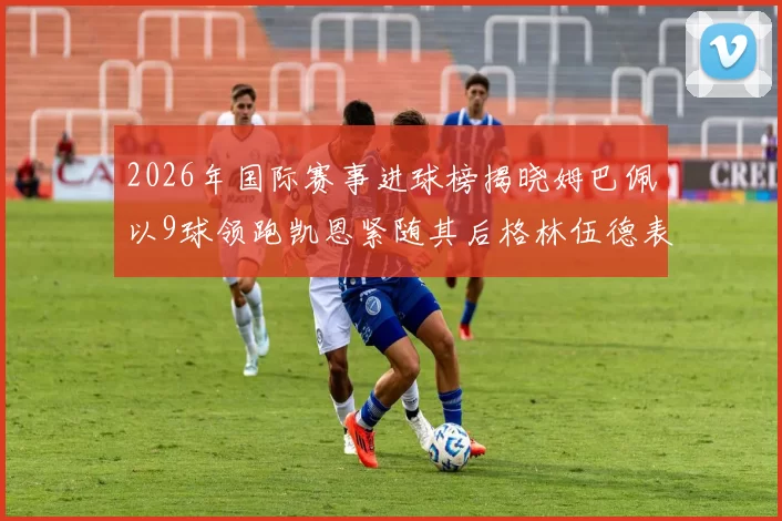 2026年国际赛事进球榜揭晓姆巴佩以9球领跑凯恩紧随其后格林伍德表现出色