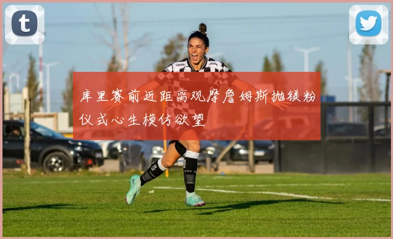 库里赛前近距离观摩詹姆斯抛镁粉仪式心生模仿欲望