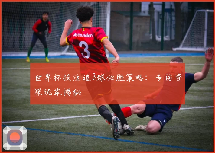 世界杯投注追3球必胜策略:专访资深玩家揭秘
