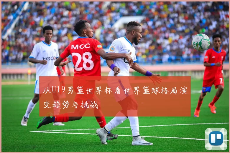 从U19男篮世界杯看世界篮球格局演变趋势与挑战