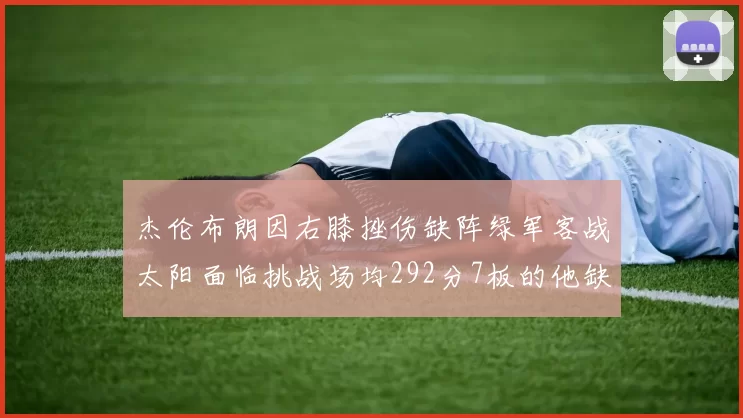 杰伦布朗因右膝挫伤缺阵绿军客战太阳面临挑战场均292分7板的他缺席影响大